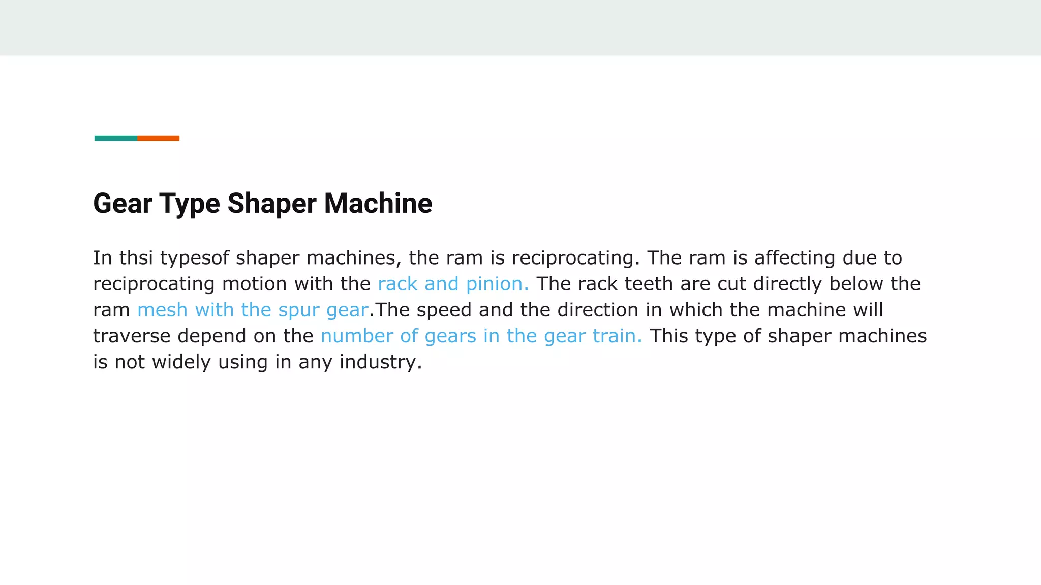 Gear Type Shaper Machine
In thsi typesof shaper machines, the ram is reciprocating. The ram is affecting due to
reciprocating motion with the rack and pinion. The rack teeth are cut directly below the
ram mesh with the spur gear.The speed and the direction in which the machine will
traverse depend on the number of gears in the gear train. This type of shaper machines
is not widely using in any industry.
 