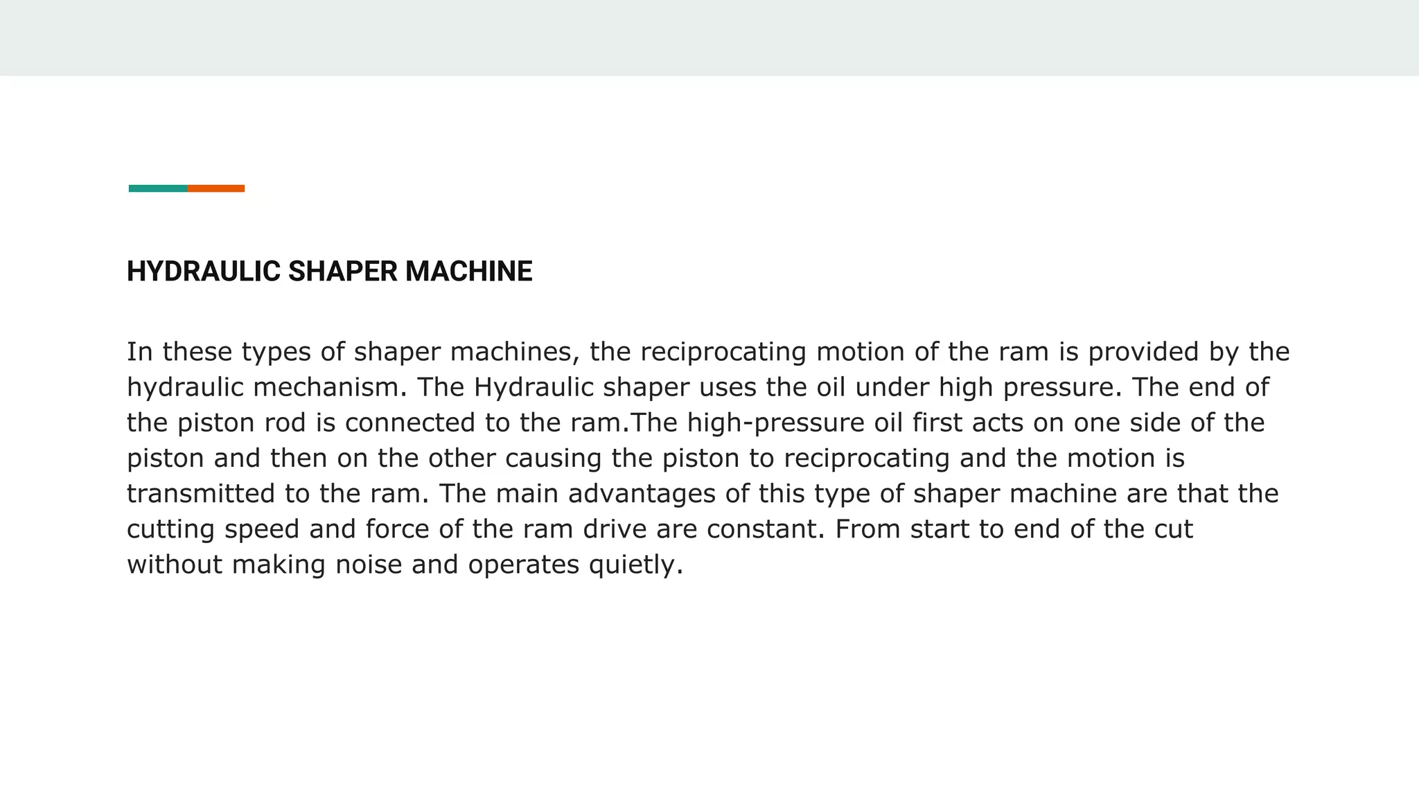 HYDRAULIC SHAPER MACHINE
In these types of shaper machines, the reciprocating motion of the ram is provided by the
hydraulic mechanism. The Hydraulic shaper uses the oil under high pressure. The end of
the piston rod is connected to the ram.The high-pressure oil first acts on one side of the
piston and then on the other causing the piston to reciprocating and the motion is
transmitted to the ram. The main advantages of this type of shaper machine are that the
cutting speed and force of the ram drive are constant. From start to end of the cut
without making noise and operates quietly.
 