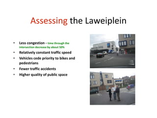 Assessing  the Laweiplein Less congestion -  time through the intersection decrease by about 50% Relatively constant traffic speed Vehicles cede priority to bikes and pedestrians Fewer traffic accidents Higher quality of public space 