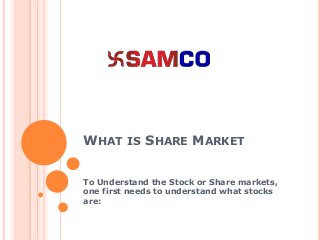 WHAT IS SHARE MARKET
To Understand the Stock or Share markets,
one first needs to understand what stocks
are:
 