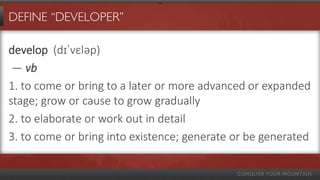 DEFINE “DEVELOPER”

develop (dɪˈvɛləp)
 — vb
1. to come or bring to a later or more advanced or expanded
stage; grow or cause to grow gradually
2. to elaborate or work out in detail
3. to come or bring into existence; generate or be generated
 