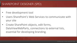 SHAREPOINT DESIGNER (SPD)

• Free development tool
• Users SharePoint’s Web Services to communicate with
  your site
• Create SharePoint objects, edit forms,
  DataViewWebParts, connections to external lists,
  essential for developing branding.
 