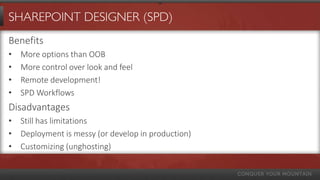 SHAREPOINT DESIGNER (SPD)
Benefits
•   More options than OOB
•   More control over look and feel
•   Remote development!
•   SPD Workflows
Disadvantages
• Still has limitations
• Deployment is messy (or develop in production)
• Customizing (unghosting)
 