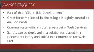 JAVASCRIPT/JQUERY

• Part of that “Client Side Development”
• Great for complicated business logic in tightly controlled
  environments
• Communicate with remote servers using Web Services
• Scripts can be deployed in a solution or placed in a
  Document Library and linked in a Content Editor Web
  Part
 