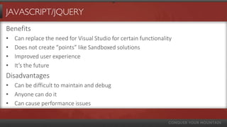 JAVASCRIPT/JQUERY
Benefits
•   Can replace the need for Visual Studio for certain functionality
•   Does not create “points” like Sandboxed solutions
•   Improved user experience
•   It’s the future
Disadvantages
• Can be difficult to maintain and debug
• Anyone can do it
• Can cause performance issues
 