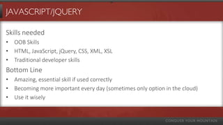 JAVASCRIPT/JQUERY

Skills needed
• OOB Skills
• HTML, JavaScript, jQuery, CSS, XML, XSL
• Traditional developer skills
Bottom Line
• Amazing, essential skill if used correctly
• Becoming more important every day (sometimes only option in the cloud)
• Use it wisely
 