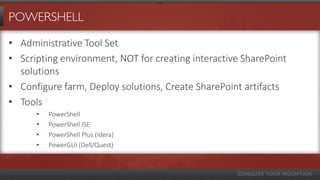 POWERSHELL

• Administrative Tool Set
• Scripting environment, NOT for creating interactive SharePoint
  solutions
• Configure farm, Deploy solutions, Create SharePoint artifacts
• Tools
      •   PowerShell
      •   PowerShell ISE
      •   PowerShell Plus (Idera)
      •   PowerGUI (Dell/Quest)
 