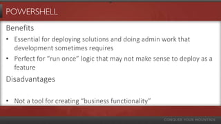 POWERSHELL
Benefits
• Essential for deploying solutions and doing admin work that
  development sometimes requires
• Perfect for “run once” logic that may not make sense to deploy as a
  feature
Disadvantages

• Not a tool for creating “business functionality”
 