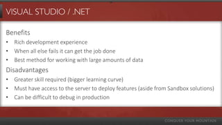 VISUAL STUDIO / .NET

Benefits
• Rich development experience
• When all else fails it can get the job done
• Best method for working with large amounts of data
Disadvantages
• Greater skill required (bigger learning curve)
• Must have access to the server to deploy features (aside from Sandbox solutions)
• Can be difficult to debug in production
 
