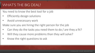 WHAT’S THE BIG DEAL?
You need to know the best tool for a job
• Efficiently design solutions
• Avoid unnecessary work
Make sure you are hiring the right person for the job
• Can they do the tasks you need them to do / are they a fit?
• Will they cause more problems than they will solve?
• Know the right questions to ask
 