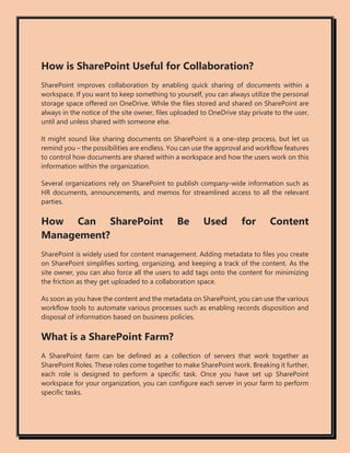 How is SharePoint Useful for Collaboration?
SharePoint improves collaboration by enabling quick sharing of documents within a
workspace. If you want to keep something to yourself, you can always utilize the personal
storage space offered on OneDrive. While the files stored and shared on SharePoint are
always in the notice of the site owner, files uploaded to OneDrive stay private to the user,
until and unless shared with someone else.
It might sound like sharing documents on SharePoint is a one-step process, but let us
remind you – the possibilities are endless. You can use the approval and workflow features
to control how documents are shared within a workspace and how the users work on this
information within the organization.
Several organizations rely on SharePoint to publish company-wide information such as
HR documents, announcements, and memos for streamlined access to all the relevant
parties.
How Can SharePoint Be Used for Content
Management?
SharePoint is widely used for content management. Adding metadata to files you create
on SharePoint simplifies sorting, organizing, and keeping a track of the content. As the
site owner, you can also force all the users to add tags onto the content for minimizing
the friction as they get uploaded to a collaboration space.
As soon as you have the content and the metadata on SharePoint, you can use the various
workflow tools to automate various processes such as enabling records disposition and
disposal of information based on business policies.
What is a SharePoint Farm?
A SharePoint farm can be defined as a collection of servers that work together as
SharePoint Roles. These roles come together to make SharePoint work. Breaking it further,
each role is designed to perform a specific task. Once you have set up SharePoint
workspace for your organization, you can configure each server in your farm to perform
specific tasks.
 