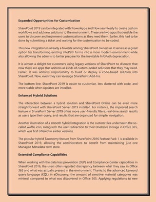 Expanded Opportunities for Customization
SharePoint 2019 can be integrated with PowerApps and Flow seamlessly to create custom
workflows and add new solutions to the environment. These are two apps that enable the
users to discover and implement customizations as they need them. Earlier, this had to be
done by submitting a ticket and waiting for the customization to be coded.
This new integration is already a favorite among SharePoint owners as it serves as a great
option for transforming existing InfoPath forms into a more modern environment while
also allowing the admins to better prepare for the inevitable InfoPath depreciation.
It is almost a delight for customers using legacy versions of SharePoint to discover that
now there are apps that address all kinds of custom-coded solutions that they may need.
Earlier, it was admin’s responsibility to build or deploy a code-based solution into
SharePoint. Now, even they can leverage SharePoint Add-Ins.
The bottom line: SharePoint 2019 is easier to customize, less cluttered with code, and
more stable when updates are installed.
Enhanced Hybrid Solutions
The interaction between a hybrid solution and SharePoint Online can be even more
straightforward with SharePoint Server 2019 installed. For instance, the improved search
feature in SharePoint Server 2019 offers more user-friendly filters, real-time search results
as users type their query, and results that are organized for simpler navigation.
Another illustration of a smooth hybrid integration is the custom tiles underneath the so-
called waffle icon, along with the user redirection to their OneDrive storage in Office 365,
which was first offered in earlier versions.
The popular hybrid Taxonomy feature from SharePoint 2016 Feature Pack 1 is available in
SharePoint 2019, allowing the administrators to benefit from maintaining just one
Managed Metadata term store.
Extended Compliance Capabilities
When working with the data loss prevention (DLP) and Compliance Center capabilities in
SharePoint 2016, the users often reported discrepancy between what they saw in Office
365 and what was actually present in the environment. Thanks to the advanced keyword
query language (KQL) in eDiscovery, the amount of sensitive material categories was
minimal compared to what was discovered in Office 365. Applying regulations to new
 