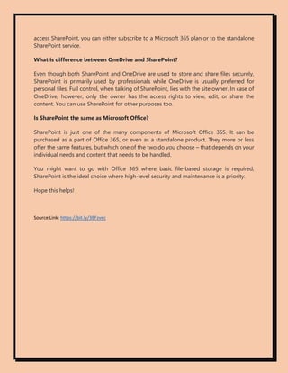 access SharePoint, you can either subscribe to a Microsoft 365 plan or to the standalone
SharePoint service.
What is difference between OneDrive and SharePoint?
Even though both SharePoint and OneDrive are used to store and share files securely,
SharePoint is primarily used by professionals while OneDrive is usually preferred for
personal files. Full control, when talking of SharePoint, lies with the site owner. In case of
OneDrive, however, only the owner has the access rights to view, edit, or share the
content. You can use SharePoint for other purposes too.
Is SharePoint the same as Microsoft Office?
SharePoint is just one of the many components of Microsoft Office 365. It can be
purchased as a part of Office 365, or even as a standalone product. They more or less
offer the same features, but which one of the two do you choose – that depends on your
individual needs and content that needs to be handled.
You might want to go with Office 365 where basic file-based storage is required,
SharePoint is the ideal choice where high-level security and maintenance is a priority.
Hope this helps!
Source Link: https://bit.ly/3EFzvec
 