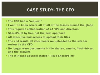 CASE STUDY- THE CFO

 The CFO had a “request”
 I want to know where all of all of the leases around the globe
 This required collaboration of 41 VPs and directors
 SharePoint by fire, not the best approach
 All executive had access to upload their files
 The end result, all documents we uploaded to the site for
  review by the CFO
 No longer were documents in file shares, emails, flash drives,
  and file drawers
 The In-House Counsel stated “I love SharePoint!”
 