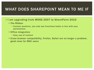 WHAT DOES SHAREPOINT MEAN TO ME IF

 I am upgrading from MOSS 2007 to SharePoint 2010
   The Ribbon
     Contact sensitive, you only see functions/tasks in line with your
      permissions
   Office integration
     Easy use of content
   Cross browser compatibility, Firefox, Safari are no longer a problem,
    good news for MAC users
 