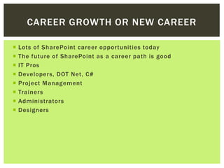 CAREER GROWTH OR NEW CAREER

   Lots of SharePoint career opportunities today
   The future of SharePoint as a career path is good
   IT Pros
   Developers, DOT Net, C#
   Project Management
   Trainers
   Administrators
   Designers
 