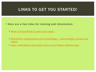 LINKS TO GET YOU STARTED!


 Here are a few links for training and information:

   What is SharePoint (Lynda.com video)


   SharePoint components and terminology - intermediate (Lynda.com
    video)
   http://sharepoint.microsoft.com/en-us/Pages/default.aspx
 