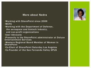 More about Nedra

•Working with SharePoint since 2006
•MCTS
•Working with the Depar tment of Defense,
 the aerospace and biotech industr y,
 and non-profit organizations
•User Advocate
•Presently is the SharePoint administrator at Deluxe
Enter tainment Ser vices
•Western Regional Board Member of Women in
SharePoint
•Co-Chair of SharePoint Saturday Los Angeles
•Co-Founder of the San Fernando Valley SPUG
 