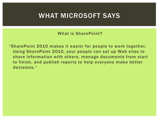 WHAT MICROSOFT SAYS

                     What is SharePoint?
​
“SharePoint 2010 makes it easier for people to work together.
  Using SharePoint 2010, your people can set up Web sites to
  share information with others, manage documents from start
  to finish, and publish reports to help everyone make better
  decisions.”
 