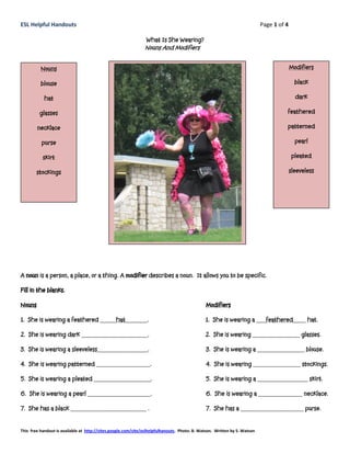 ESL Helpful Handouts                                                                                                       Page 1 of 4

                                                                What Is She Wearing?
                                                               Nouns And Modifiers


          Nouns                                                                                                                          Modifiers

          blouse                                                                                                                           black

            hat                                                                                                                            dark

         glasses                                                                                                                     feathered

        necklace                                                                                                                     patterned

          purse                                                                                                                            pearl

           skirt                                                                                                                          pleated

        stockings                                                                                                                        sleeveless




A noun is a person, a place, or a thing. A modifier describes a noun. It allows you to be specific.

Fill in the blanks.

Nouns                                                                                         Modifiers

1. She is wearing a feathered _____hat_______.                                                1. She is wearing a ___feathered____ hat.

2. She is wearing dark _____________________.                                                 2. She is wearing _______________ glasses.

3. She is wearing a sleeveless________________.                                               3. She is wearing a _______________ blouse.

4. She is wearing patterned _________________.                                                4. She is wearing _______________ stockings.

5. She is wearing a pleated __________________.                                               5. She is wearing a ________________ skirt.

6. She is wearing a pearl ____________________.                                               6. She is wearing a ______________ necklace.

7. She has a black ________________________ .                                                 7. She has a ____________________ purse.


This free handout is available at http://sites.google.com/site/eslhelpfulhanouts. Photo: B. Watson. Written by S. Watson
 