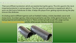 • Most essential Protector for the game
• There are different protectors which are needed during the game.The shin guard is the most
important protector in various games.The shin guard is a protector or equipment which is
worn on the front of shinbone or tibia. It helps the player from getting injured during the play
time on the shinbone.
• It is being used in different games such as football, hockey, cricket, baseball, soccer and
many more. In certain games, it becomes essential to use this. In the game of soccer, it is
being required and essential to have it.These are being made as per the usage such as
Soccer Shin Guards for Kids and for others as per the size of a body structure.
 