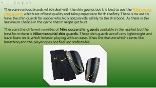 • Best Shin guard
• There are various brands which deal with the shin guards but it is best to use the Nike soccer
shin guards which are of best quality and take proper care for the safety.There is no use to
have the shin guards for soccer which do not provide safety to the shinbone. As there is the
maximum chance in the game that it might get hurt.
• There are the different varieties of Nike soccer shin guards available in the market but the
best from them is Nike mercurial shin guards. These shin guards are of very lightweight and
have foam on it, which helps in playing with an ease. It has the feature which seems like
breathing and the player does not feel uncomfortable.
•
 