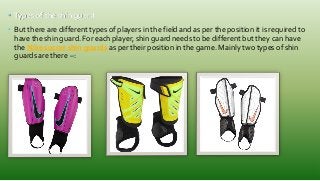 • Types of the shin guard
• But there are different types of players in the field and as per the position it is required to
have the shin guard. For each player, shin guard needs to be different but they can have
the Nike soccer shin guards as per their position in the game. Mainly two types of shin
guards are there –:
 