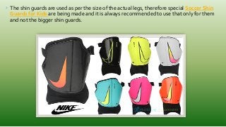• The shin guards are used as per the size of the actual legs, therefore special Soccer Shin
Guards for Kids are being made and it is always recommended to use that only for them
and not the bigger shin guards.
 