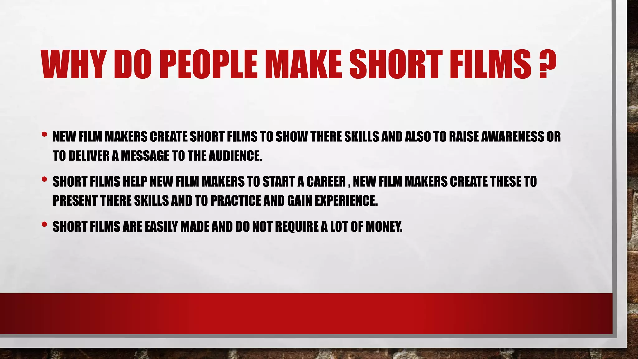WHY DO PEOPLE MAKE SHORT FILMS ?
• NEW FILM MAKERS CREATE SHORT FILMS TO SHOW THERE SKILLS AND ALSO TO RAISE AWARENESS OR
TO DELIVER A MESSAGE TO THE AUDIENCE.
• SHORT FILMS HELP NEW FILM MAKERS TO START A CAREER , NEW FILM MAKERS CREATE THESE TO
PRESENT THERE SKILLS AND TO PRACTICE AND GAIN EXPERIENCE.
• SHORT FILMS ARE EASILY MADE AND DO NOT REQUIRE A LOT OF MONEY.
 