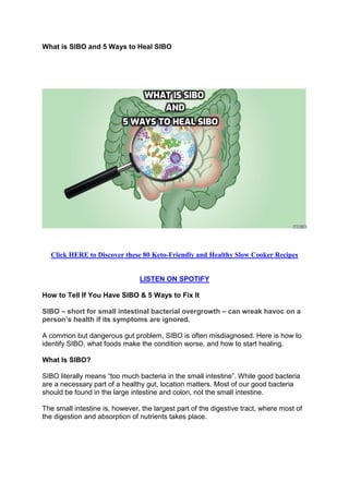What is SIBO and 5 Ways to Heal SIBO
Click HERE to Discover these 80 Keto-Friendly and Healthy Slow Cooker Recipes
LISTEN ON SPOTIFY
How to Tell If You Have SIBO & 5 Ways to Fix It
SIBO – short for small intestinal bacterial overgrowth – can wreak havoc on a
person’s health if its symptoms are ignored.
A common but dangerous gut problem, SIBO is often misdiagnosed. Here is how to
identify SIBO, what foods make the condition worse, and how to start healing.
What Is SIBO?
SIBO literally means “too much bacteria in the small intestine”. While good bacteria
are a necessary part of a healthy gut, location matters. Most of our good bacteria
should be found in the large intestine and colon, not the small intestine.
The small intestine is, however, the largest part of the digestive tract, where most of
the digestion and absorption of nutrients takes place.
 