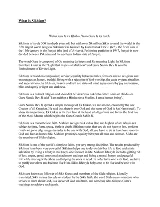 What is Sikhism?



                         WaheGuru Ji Ka Khalsa, WaheGuru Ji Ki Fateh.

Sikhism is barely 500 hundreds years old but with over 20 million Sikhs around the world, is the
fifth largest world religion. Sikhism was founded by Guru Nanak Dev Ji (left), the first Guru in
the 15th century in the Punjab (the land of 5 rivers). Following partition in 1947, Punjab is now
divided between Pakistan and the northern Indian state of Punjab.

The word Guru is composed of Gu meaning darkness and Ru meaning Light. In Sikhism
therefore 'Guru' is the "Light that dispels all darkness" and Guru Nanak Dev Ji was the
Embodiment of Divine Light.

Sikhism is based on compassion; service; equality between males, females and all religions and
encourages an honest, truthful living with a rejection of idol worship, the caste system, ritualism
and superstitions. In Sikhism, heaven and hell are states of mind represented by joy and sorrow,
bliss and agony or light and darkness.

Sikhism is a distinct religion and shouldn't be viewed as linked to either Islam or Hinduism.
Guru Nanak Dev Ji said "I am neither a Hindu nor a Muslim, I am a human being".

Guru Nanak Dev Ji spread a simple message of Ek Onkar, we are all one, created by the one
Creator of all Creation. He said that there is one God and the name of God is Sat Nam (truth). To
show it's importance, Ek Onkar is the first line at the head of all gurbani and forms the first line
of the Mool Mantar which begins the Guru Granth Sahib Ji.

Sikhism is a monotheistic faith. Sikhism recognizes God as One and highest of all, who is not
subject to time, form, space, birth or death. Sikhism states that you do not have to fast, perform
rituals or go to pilgrimages in order to be one with God, all you have to do is have love towards
God and live an honest life. Sikhism promotes equality between all man and woman. Sikhs are
the members of Sikh religion.

Sikhism is one of the world’s simplest faiths, yet very strong discipline. The results produced by
Sikhism have been very powerful. Sikhism helps one to devote his/her life to God and attain
salvation by living a lifestyle that keeps one focused in life. Sikhism lifestyle includes getting rid
of lust, anger, greed, emotional attachment and ego and living a moral, honest and peaceful
life while sharing with others and helping the ones in need. In order to be one with God, we have
to purify ourselves and become like Him, Sikhs lifestyle helps one to be like and be one with
God.

Sikhs are known as follower of Sikh Gurus and members of the Sikh religion. Literally
translated, Sikh means disciple or student. In the Sikh faith, the word Sikh means someone who
strives to learn about God, is a seeker of God and truth, and someone who follows Guru’s
teachings to achieve such goals.
 