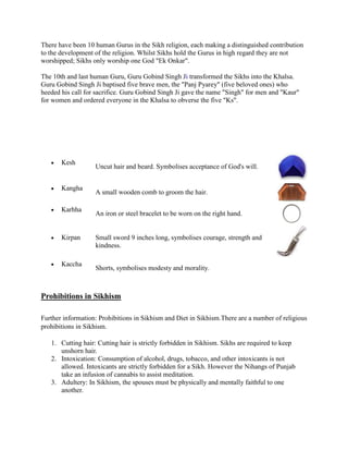 There have been 10 human Gurus in the Sikh religion, each making a distinguished contribution
to the development of the religion. Whilst Sikhs hold the Gurus in high regard they are not
worshipped; Sikhs only worship one God "Ek Onkar".

The 10th and last human Guru, Guru Gobind Singh Ji transformed the Sikhs into the Khalsa.
Guru Gobind Singh Ji baptised five brave men, the "Panj Pyarey" (five beloved ones) who
heeded his call for sacrifice. Guru Gobind Singh Ji gave the name "Singh" for men and "Kaur"
for women and ordered everyone in the Khalsa to obverse the five "Ks".




       Kesh
                   Uncut hair and beard. Symbolises acceptance of God's will.


       Kangha
                   A small wooden comb to groom the hair.

       Karhha
                   An iron or steel bracelet to be worn on the right hand.


       Kirpan      Small sword 9 inches long, symbolises courage, strength and
                   kindness.

       Kaccha
                   Shorts, symbolises modesty and morality.



Prohibitions in Sikhism

Further information: Prohibitions in Sikhism and Diet in Sikhism.There are a number of religious
prohibitions in Sikhism.

   1. Cutting hair: Cutting hair is strictly forbidden in Sikhism. Sikhs are required to keep
      unshorn hair.
   2. Intoxication: Consumption of alcohol, drugs, tobacco, and other intoxicants is not
      allowed. Intoxicants are strictly forbidden for a Sikh. However the Nihangs of Punjab
      take an infusion of cannabis to assist meditation.
   3. Adultery: In Sikhism, the spouses must be physically and mentally faithful to one
      another.
 