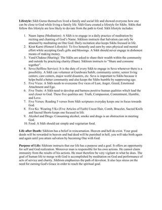 Lifestyle: Sikh Gurus themselves lived a family and social life and showed everyone how one
can be close to God while living a family life. Sikh Guru created a lifestyle for Sikhs. Sikhs that
follow this lifestyle are less likely to deviate from the path to God. Sikh lifestyle includes:

   1. Naam Japna (Meditation): A Sikh is to engage in a daily practice of meditation by
       reciting and chanting of God’s Name. Sikhism instructs that Salvation can only be
       attained by meditating on One God. Daily recitation also keeps Sikhs focused in life.
   2. Kirat Karni (Honest Lifestyle): To live honestly and earn by ones physical and mental
       effort while accepting God's gifts and blessings. A Sikh should never engage in dishonest
       means of making money.
   3. Vand Chakna (Sharing): The Sikhs are asked to share their wealth within the community
       and outside by practicing charity (Daan). Sikhism instructs to “Share and consume
       together”.
   4. Seva (Selfless Service): It is the duty of every Sikh to engage in Seva whenever there is a
       possibility. A Sikh can volunteer at Gurdwara Sahib; community centre; senior living
       centers; care centers, major world disasters, etc. Seva is important to Sikhs because it
       helps build a better community and also keeps the Sikhs humble by suppressing ego.
   5. Five Vices: A Sikh needs to overcome five vices of Lust, Anger, Greed, Emotional
       Attachment and Ego.
   6. Five Traits: A Sikh need to develop and harness positive human qualities which lead the
       soul closer to God. These five qualities are: Truth, Compassion, Contentment, Humble,
       and Love.
   7. Five Verses: Reading 5 verses from Sikh scriptures everyday keeps one in focus towards
       God.
   8. Five Ks: Wearing 5 Ks (Five Articles of Faith) Uncut Hair, Comb, Bracelet, Sacred Knife
       and Sacred Shorts keeps one focused in life.
   9. Alcohol and Drugs: Consuming alcohol, smoke and drugs is an obstruction in meeting
       God.
   10. Food: A Sikh should eat simple and vegetarian food.

Life after Death: Sikhism has a belief in reincarnation. Heaven and hell do exist. Your good
deeds will be rewarded in heaven and bad deed will be punished in hell, you will take birth again
and again until you attain salvation by becoming One with God.

Purpose of Life: Sikhism instructs that our life has a purpose and a goal. It offers an opportunity
for self and God realization. Moreover man is responsible for his own actions. He cannot claim
immunity from the results of his actions. He must therefore be very vigilant in what he does. The
goal of human life to merge with God is accomplished by meditation on God and performance of
acts of service and charity. Sikhism emphasizes the path of devotion. It also lays stress on the
need for earning God's Grace in order to reach the spiritual goal.
 