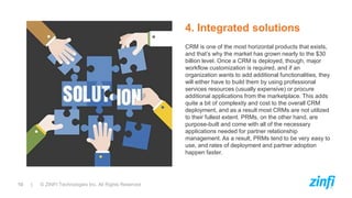10 | © ZINFI Technologies Inc. All Rights Reserved
CRM is one of the most horizontal products that exists,
and that’s why the market has grown nearly to the $30
billion level. Once a CRM is deployed, though, major
workflow customization is required, and if an
organization wants to add additional functionalities, they
will either have to build them by using professional
services resources (usually expensive) or procure
additional applications from the marketplace. This adds
quite a bit of complexity and cost to the overall CRM
deployment, and as a result most CRMs are not utilized
to their fullest extent. PRMs, on the other hand, are
purpose-built and come with all of the necessary
applications needed for partner relationship
management. As a result, PRMs tend to be very easy to
use, and rates of deployment and partner adoption
happen faster.
4. Integrated solutions
 