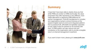 12 | © ZINFI Technologies Inc. All Rights Reserved
I hope that I have been able to clearly show you that
while PRMs are similar to CRMs technically, the value
proposition they offer represents a very different, more
viable alternative to deploying CRM platforms for
partner management. Channel management is complex,
and organizations trying to conduct business at the
speed of digital need an end-to-end integrated platform
that is purpose-built, affordable and globally supported
to truly make it easy for partners to do business with
them. A PRM system can also reduce cost and
complexity on the organization side to provide a tangible
return on channel management investment.
If you want to learn more, please go to www.zinfi.com.
Summary
 