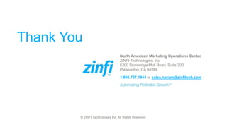 © ZINFI Technologies Inc. All Rights Reserved.
Thank You
North American Marketing Operations Center
ZINFI Technologies, Inc.
6200 Stoneridge Mall Road, Suite 300
Pleasanton, CA 94588
1.866.707.1944 or sales.noram@zinfitech.com
 