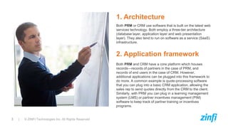 3 | © ZINFI Technologies Inc. All Rights Reserved
1. Architecture
Both PRM or CRM use software that is built on the latest web
services technology. Both employ a three-tier architecture
(database layer, application layer and web presentation
layer). They also tend to run on software as a service (SaaS)
infrastructure.
Both PRM and CRM have a core platform which houses
records—records of partners in the case of PRM, and
records of end users in the case of CRM. However,
additional applications can be plugged into this framework to
do more. A common example is quote-processing software
that you can plug into a basic CRM application, allowing the
sales rep to send quotes directly from the CRM to the client.
Similarly, with PRM you can plug in a learning management
system (LMS) or partner incentives management (PIM)
software to keep track of partner training or incentives
programs.
2. Application framework
 