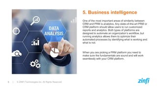 6 | © ZINFI Technologies Inc. All Rights Reserved
One of the most important areas of similarity between
CRM and PRM is analytics. Any state-of-the-art PRM or
CRM platform should allow users to run customized
reports and analytics. Both types of platforms are
designed to automate an organization’s workflow, but
running analytics allows them to optimize their
automated processes by identifying what is working and
what is not.
When you are picking a PRM platform you need to
make sure the fundamentals are sound and will work
seamlessly with your CRM platform.
5. Business intelligence
 