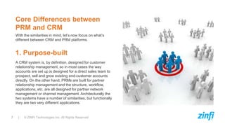 7 | © ZINFI Technologies Inc. All Rights Reserved
With the similarities in mind, let’s now focus on what’s
different between CRM and PRM platforms.
Core Differences between
PRM and CRM
A CRM system is, by definition, designed for customer
relationship management, so in most cases the way
accounts are set up is designed for a direct sales team to
prospect, sell and grow existing end-customer accounts
directly. On the other hand, PRMs are built for partner
relationship management and the structure, workflow,
applications, etc. are all designed for partner network
management or channel management. Architecturally the
two systems have a number of similarities, but functionally
they are two very different applications.
1. Purpose-built
 