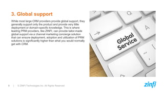 9 | © ZINFI Technologies Inc. All Rights Reserved
While most large CRM providers provide global support, they
generally support only the product and provide very little
deployment or domain-specific knowledge. This is where
leading PRM providers, like ZINFI, can provide tailor-made
global support via a channel marketing concierge solution
that can ensure deployment, adoption and utilization of PRM
solutions is significantly higher than what you would normally
get with CRM.
3. Global support
 
