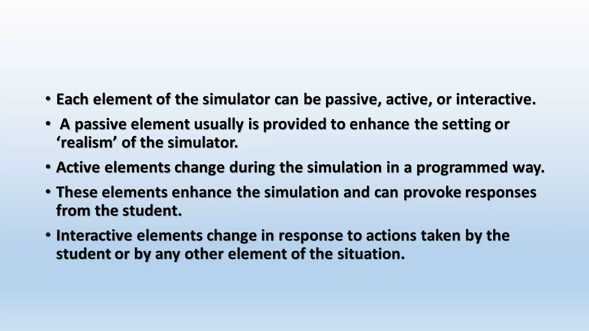 • Each element of the simulator can be passive, active, or interactive. 
• A passive element usually is provided to enhance the setting or 
‘realism’ of the simulator. 
• Active elements change during the simulation in a programmed way. 
• These elements enhance the simulation and can provoke responses 
from the student. 
• Interactive elements change in response to actions taken by the 
student or by any other element of the situation. 
 