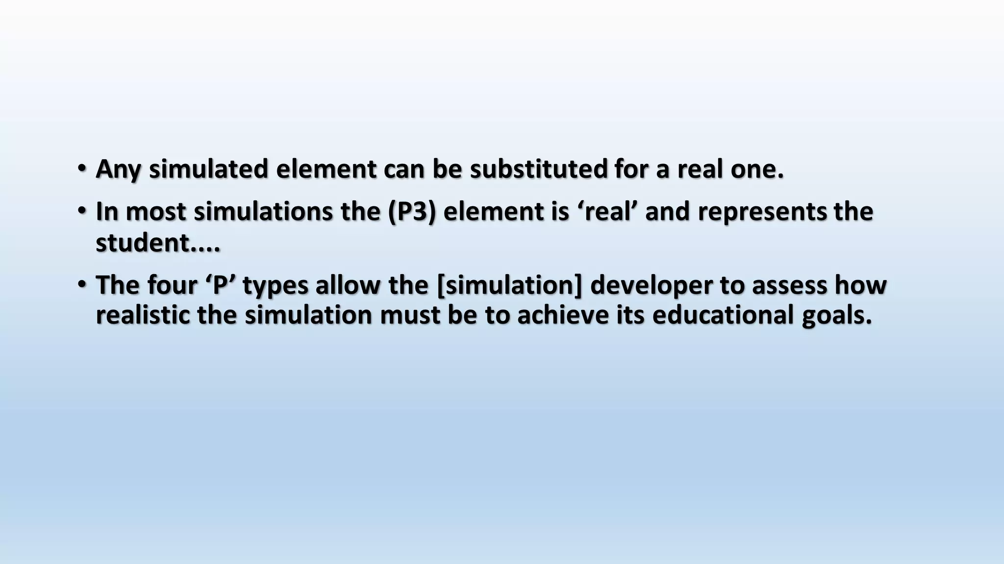 • Any simulated element can be substituted for a real one. 
• In most simulations the (P3) element is ‘real’ and represents the 
student.... 
• The four ‘P’ types allow the [simulation] developer to assess how 
realistic the simulation must be to achieve its educational goals. 
 