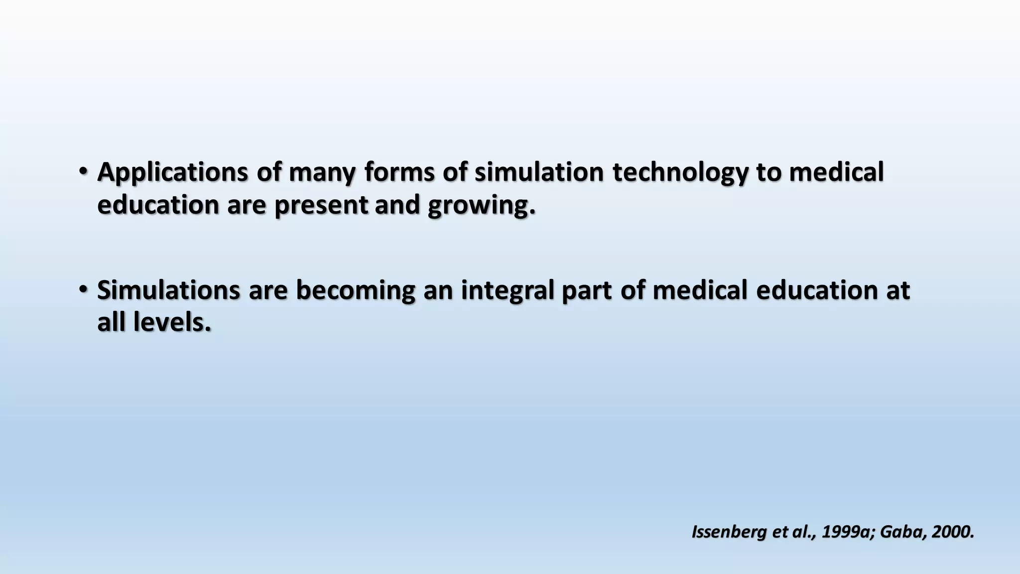 • Applications of many forms of simulation technology to medical 
education are present and growing. 
• Simulations are becoming an integral part of medical education at 
all levels. 
Issenberg et al., 1999a; Gaba, 2000. 
 