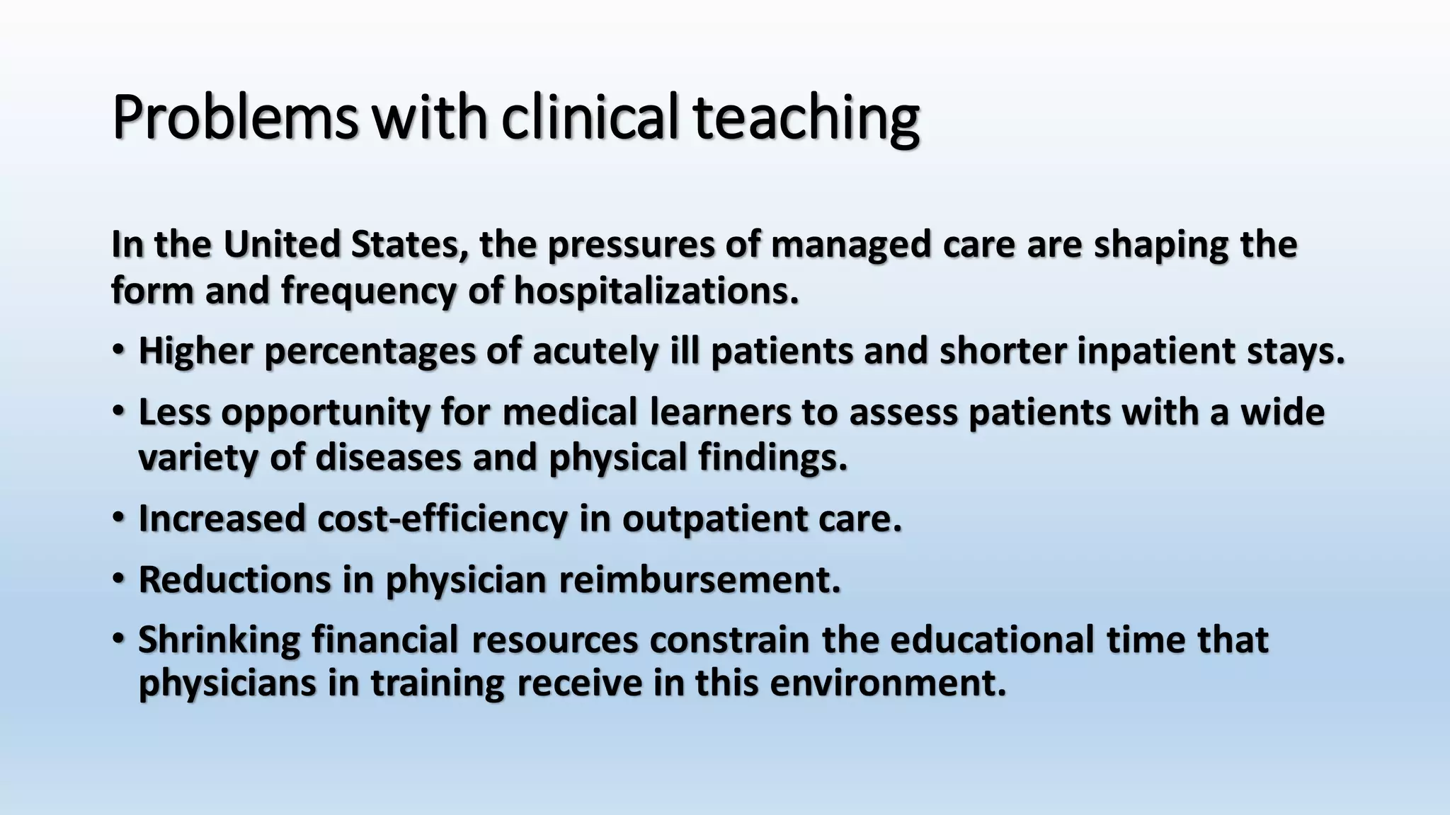 Problems with clinical teaching 
In the United States, the pressures of managed care are shaping the 
form and frequency of hospitalizations. 
• Higher percentages of acutely ill patients and shorter inpatient stays. 
• Less opportunity for medical learners to assess patients with a wide 
variety of diseases and physical findings. 
• Increased cost-efficiency in outpatient care. 
• Reductions in physician reimbursement. 
• Shrinking financial resources constrain the educational time that 
physicians in training receive in this environment. 
 