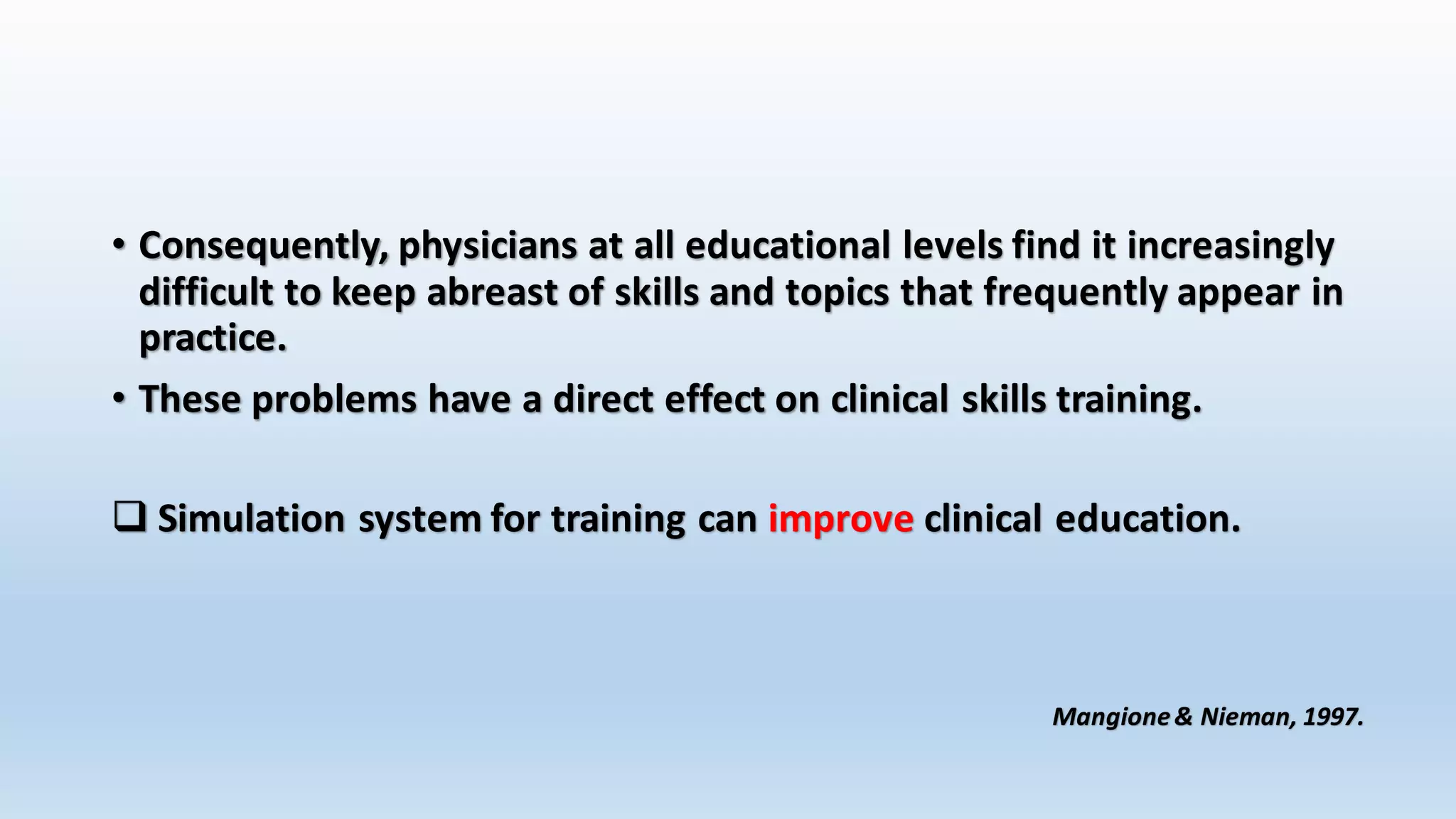 • Consequently, physicians at all educational levels find it increasingly 
difficult to keep abreast of skills and topics that frequently appear in 
practice. 
• These problems have a direct effect on clinical skills training. 
 Simulation system for training can improve clinical education. 
Mangione & Nieman, 1997. 
 