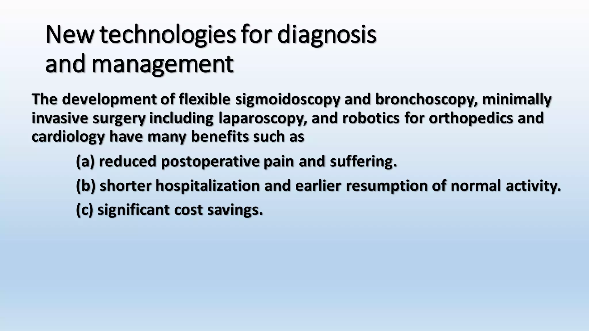 New technologies for diagnosis 
and management 
The development of flexible sigmoidoscopy and bronchoscopy, minimally 
invasive surgery including laparoscopy, and robotics for orthopedics and 
cardiology have many benefits such as 
(a) reduced postoperative pain and suffering. 
(b) shorter hospitalization and earlier resumption of normal activity. 
(c) significant cost savings. 
 