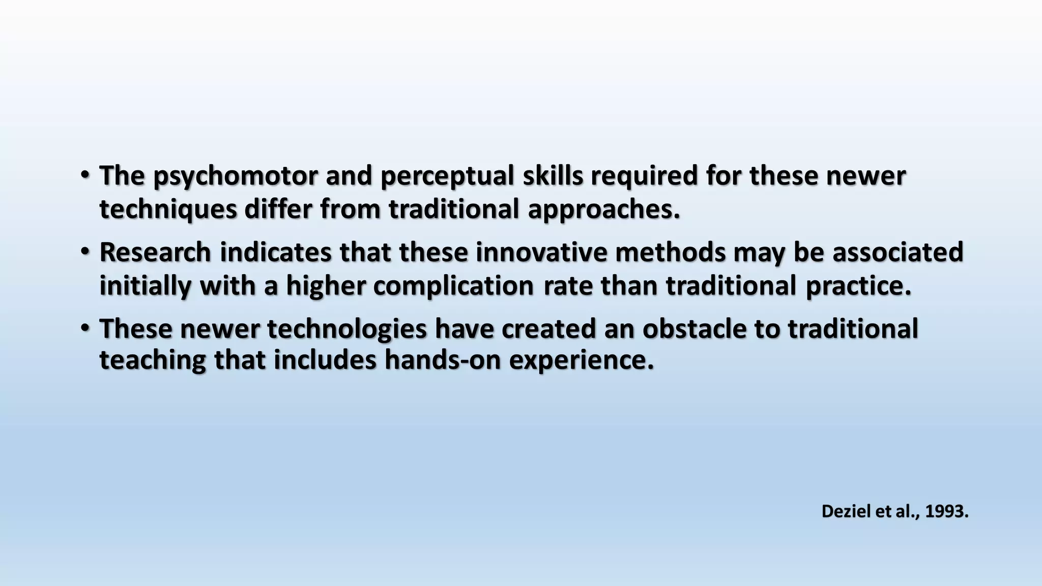 • The psychomotor and perceptual skills required for these newer 
techniques differ from traditional approaches. 
• Research indicates that these innovative methods may be associated 
initially with a higher complication rate than traditional practice. 
• These newer technologies have created an obstacle to traditional 
teaching that includes hands-on experience. 
Deziel et al., 1993. 
 