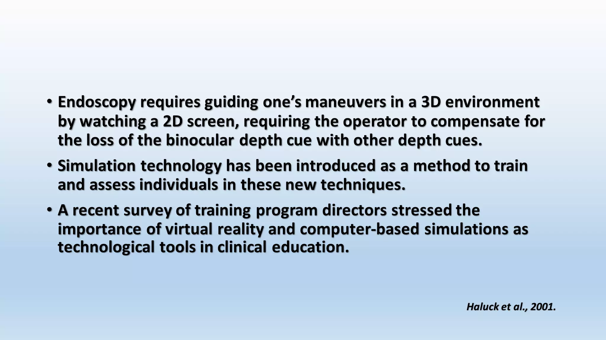 • Endoscopy requires guiding one’s maneuvers in a 3D environment 
by watching a 2D screen, requiring the operator to compensate for 
the loss of the binocular depth cue with other depth cues. 
• Simulation technology has been introduced as a method to train 
and assess individuals in these new techniques. 
• A recent survey of training program directors stressed the 
importance of virtual reality and computer-based simulations as 
technological tools in clinical education. 
Haluck et al., 2001. 
 