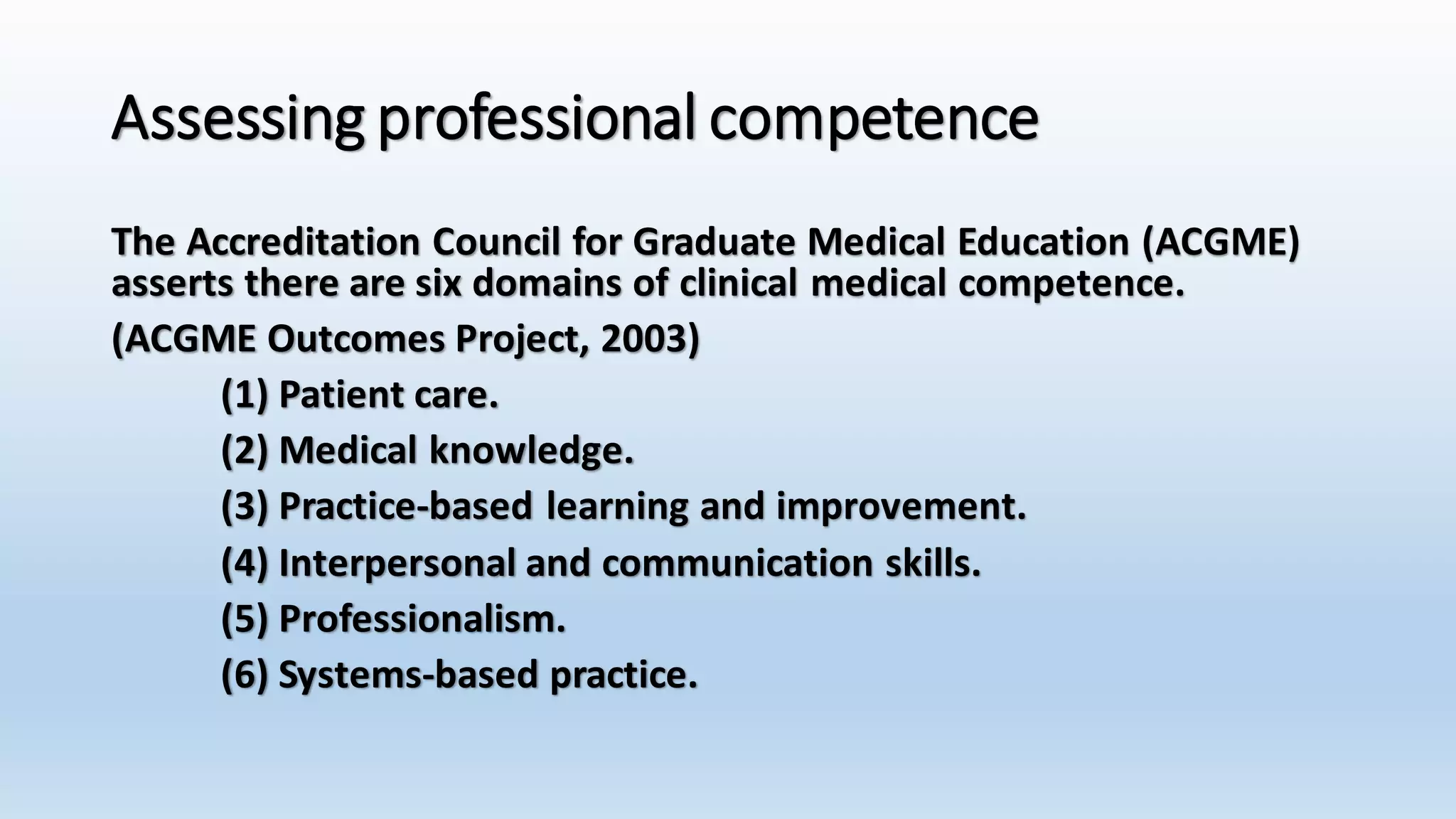 Assessing professional competence 
The Accreditation Council for Graduate Medical Education (ACGME) 
asserts there are six domains of clinical medical competence. 
(ACGME Outcomes Project, 2003) 
(1) Patient care. 
(2) Medical knowledge. 
(3) Practice-based learning and improvement. 
(4) Interpersonal and communication skills. 
(5) Professionalism. 
(6) Systems-based practice. 
 