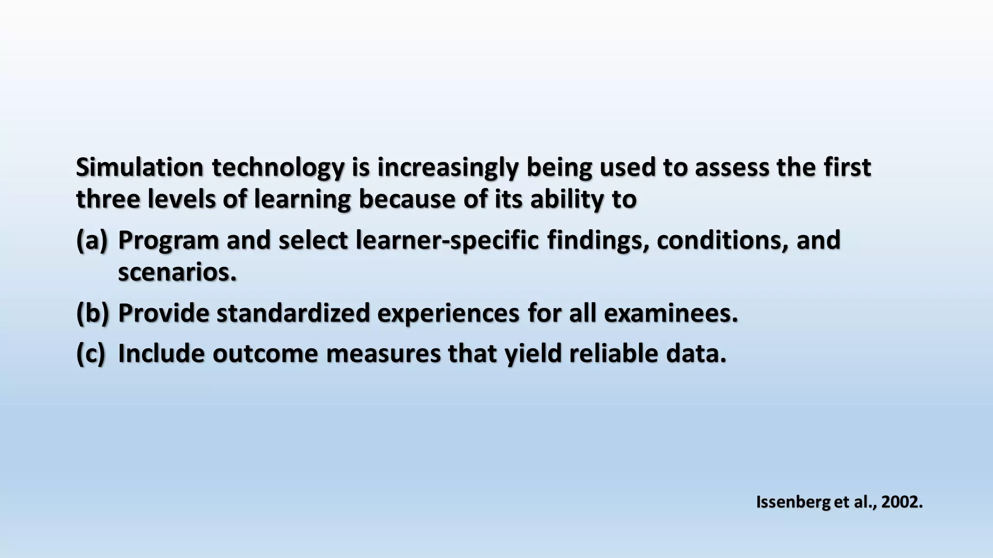 Simulation technology is increasingly being used to assess the first 
three levels of learning because of its ability to 
(a) Program and select learner-specific findings, conditions, and 
scenarios. 
(b) Provide standardized experiences for all examinees. 
(c) Include outcome measures that yield reliable data. 
Issenberg et al., 2002. 
 